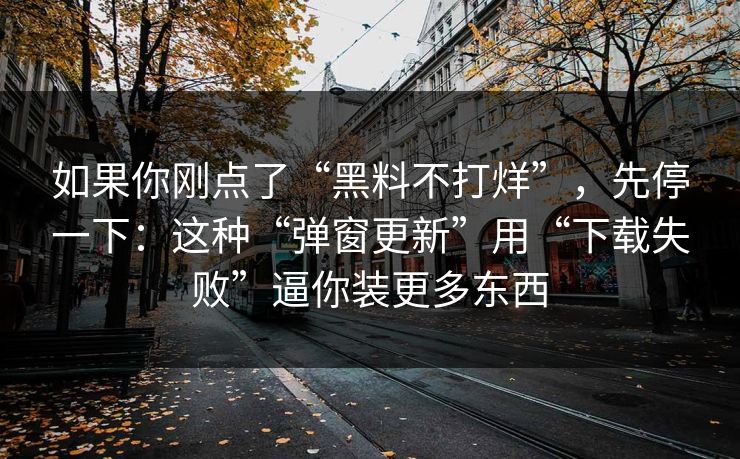 如果你刚点了“黑料不打烊”，先停一下：这种“弹窗更新”用“下载失败”逼你装更多东西