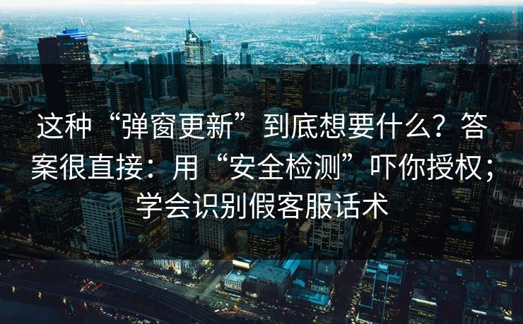 这种“弹窗更新”到底想要什么？答案很直接：用“安全检测”吓你授权；学会识别假客服话术