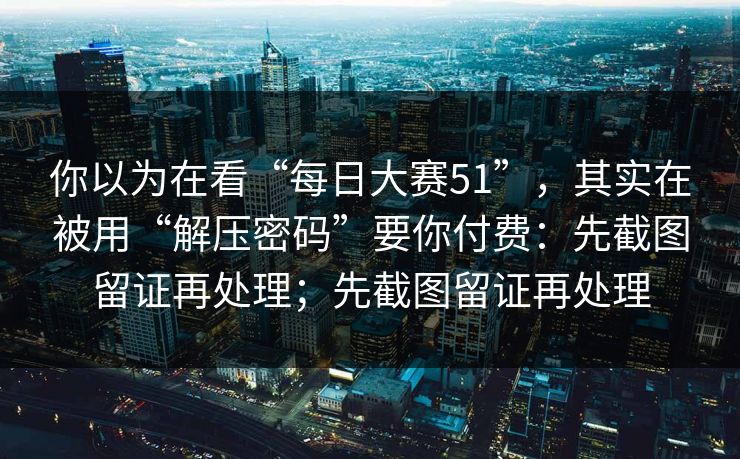 你以为在看“每日大赛51”，其实在被用“解压密码”要你付费：先截图留证再处理；先截图留证再处理