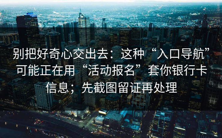 别把好奇心交出去：这种“入口导航”可能正在用“活动报名”套你银行卡信息；先截图留证再处理