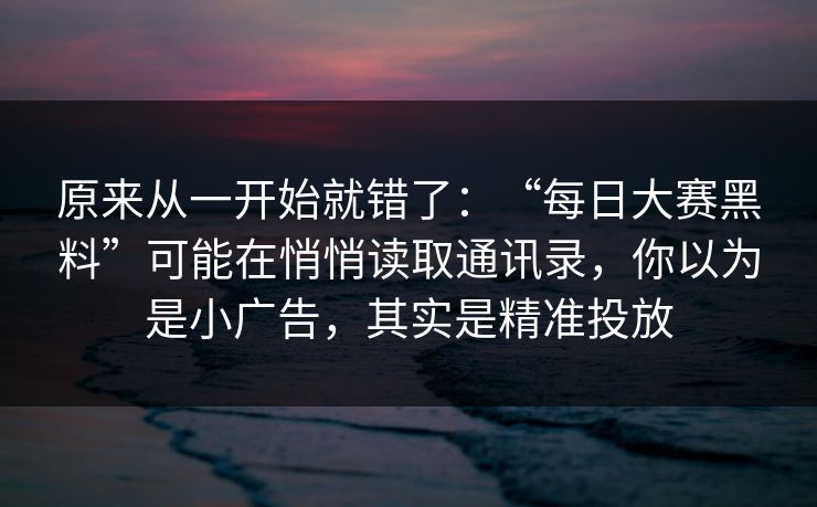 原来从一开始就错了：“每日大赛黑料”可能在悄悄读取通讯录，你以为是小广告，其实是精准投放