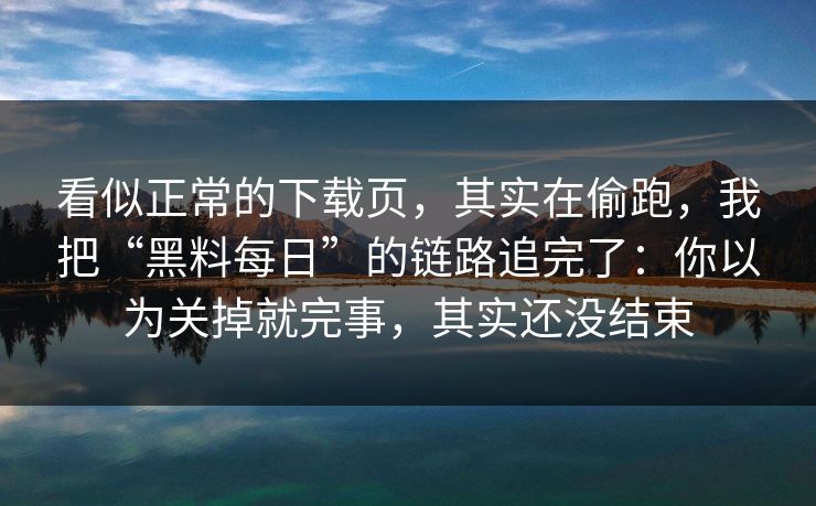 看似正常的下载页，其实在偷跑，我把“黑料每日”的链路追完了：你以为关掉就完事，其实还没结束