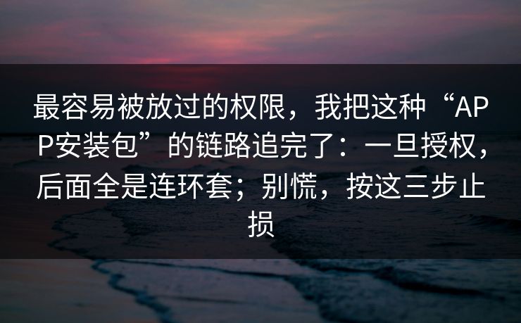 最容易被放过的权限，我把这种“APP安装包”的链路追完了：一旦授权，后面全是连环套；别慌，按这三步止损