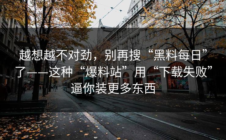 越想越不对劲，别再搜“黑料每日”了——这种“爆料站”用“下载失败”逼你装更多东西