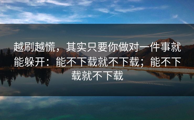 越刷越慌，其实只要你做对一件事就能躲开：能不下载就不下载；能不下载就不下载