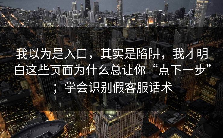 我以为是入口，其实是陷阱，我才明白这些页面为什么总让你“点下一步”；学会识别假客服话术