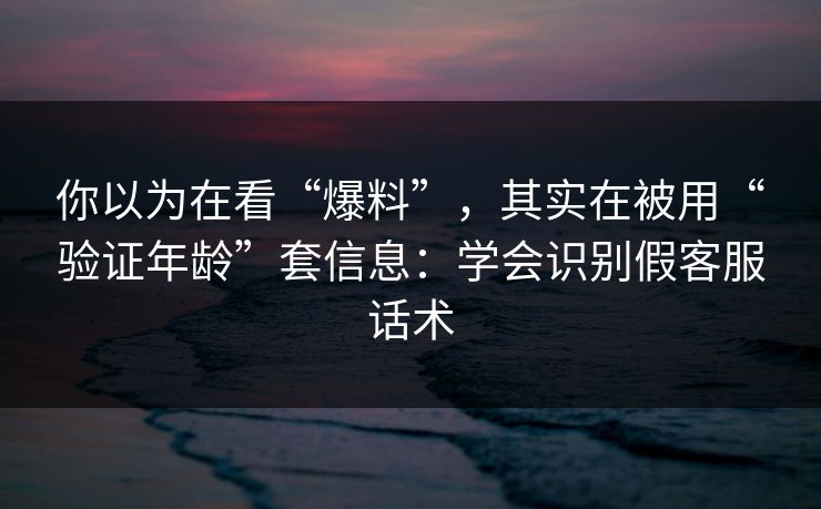 你以为在看“爆料”，其实在被用“验证年龄”套信息：学会识别假客服话术