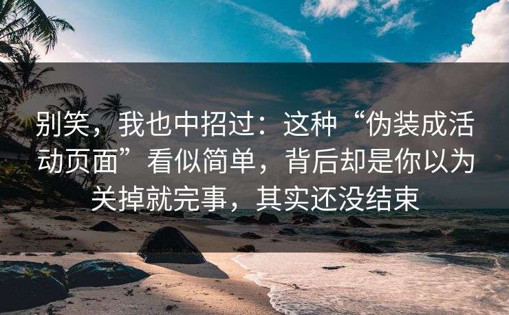 别笑，我也中招过：这种“伪装成活动页面”看似简单，背后却是你以为关掉就完事，其实还没结束
