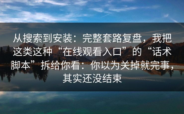 从搜索到安装：完整套路复盘，我把这类这种“在线观看入口”的“话术脚本”拆给你看：你以为关掉就完事，其实还没结束