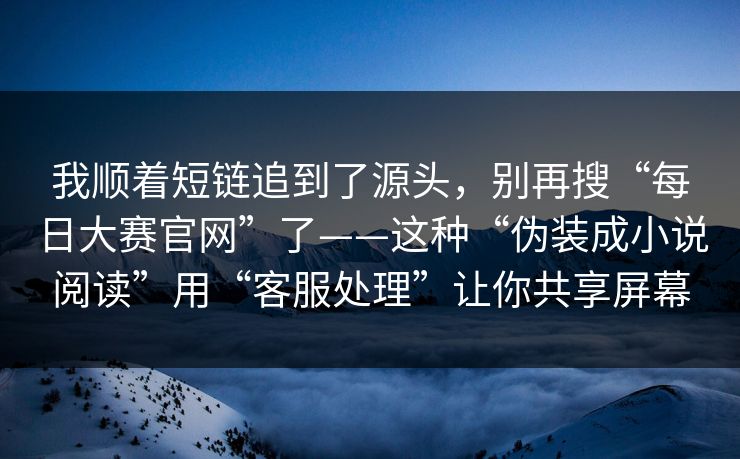 我顺着短链追到了源头，别再搜“每日大赛官网”了——这种“伪装成小说阅读”用“客服处理”让你共享屏幕