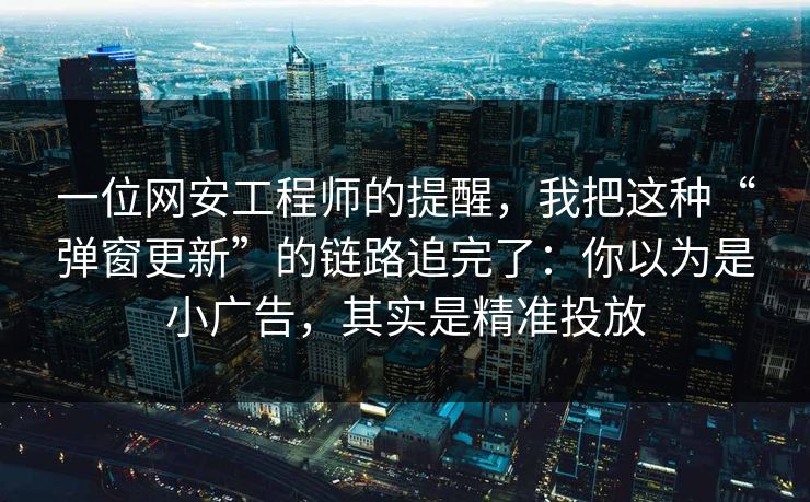 一位网安工程师的提醒，我把这种“弹窗更新”的链路追完了：你以为是小广告，其实是精准投放