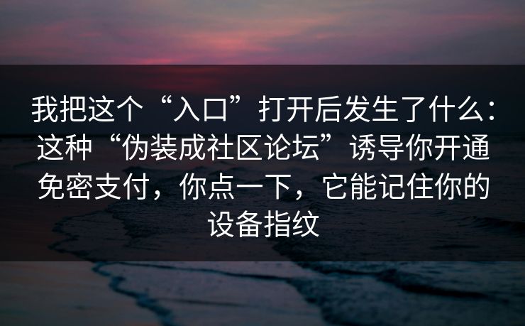 我把这个“入口”打开后发生了什么：这种“伪装成社区论坛”诱导你开通免密支付，你点一下，它能记住你的设备指纹