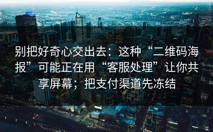 别把好奇心交出去：这种“二维码海报”可能正在用“客服处理”让你共享屏幕；把支付渠道先冻结