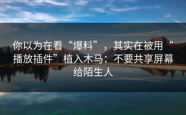 你以为在看“爆料”，其实在被用“播放插件”植入木马：不要共享屏幕给陌生人
