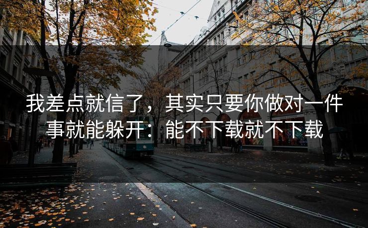 我差点就信了，其实只要你做对一件事就能躲开：能不下载就不下载