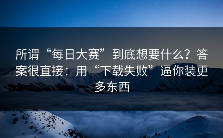 所谓“每日大赛”到底想要什么？答案很直接：用“下载失败”逼你装更多东西
