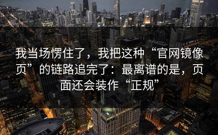 我当场愣住了，我把这种“官网镜像页”的链路追完了：最离谱的是，页面还会装作“正规”