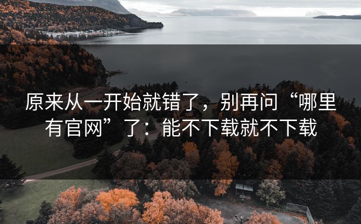 原来从一开始就错了，别再问“哪里有官网”了：能不下载就不下载