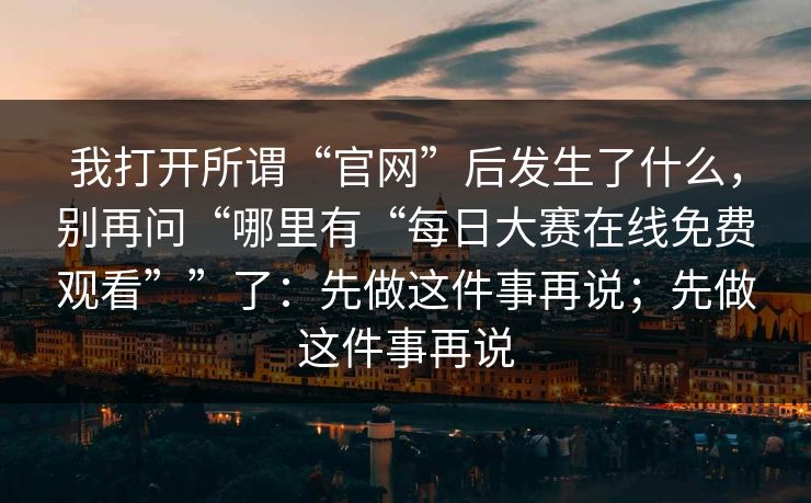 我打开所谓“官网”后发生了什么，别再问“哪里有“每日大赛在线免费观看””了：先做这件事再说；先做这件事再说