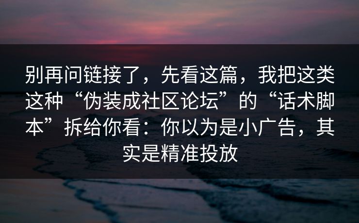 别再问链接了，先看这篇，我把这类这种“伪装成社区论坛”的“话术脚本”拆给你看：你以为是小广告，其实是精准投放