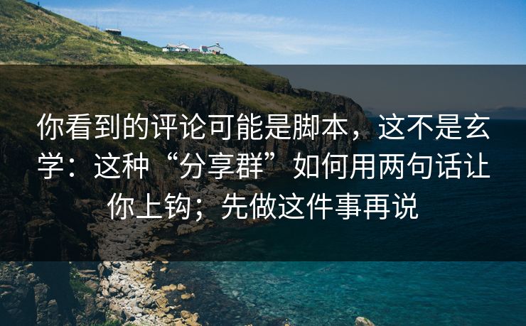 你看到的评论可能是脚本，这不是玄学：这种“分享群”如何用两句话让你上钩；先做这件事再说