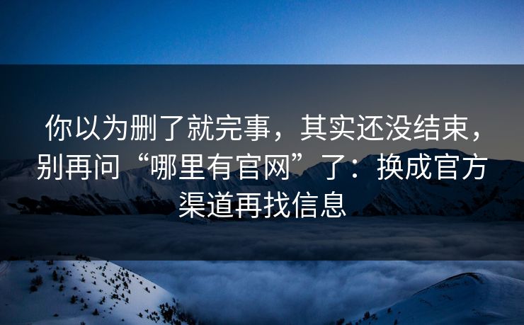 你以为删了就完事，其实还没结束，别再问“哪里有官网”了：换成官方渠道再找信息