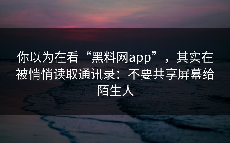 你以为在看“黑料网app”，其实在被悄悄读取通讯录：不要共享屏幕给陌生人