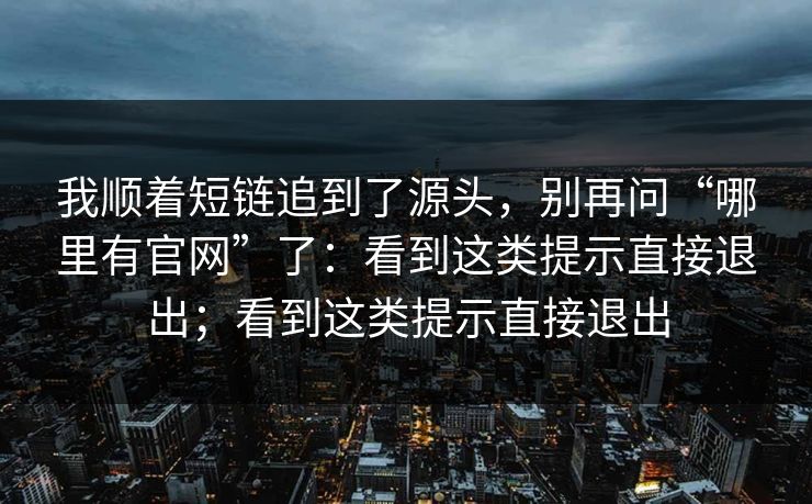 我顺着短链追到了源头，别再问“哪里有官网”了：看到这类提示直接退出；看到这类提示直接退出