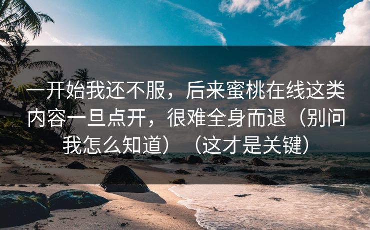 一开始我还不服，后来蜜桃在线这类内容一旦点开，很难全身而退（别问我怎么知道）（这才是关键）