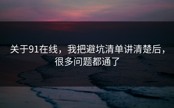 关于91在线，我把避坑清单讲清楚后，很多问题都通了